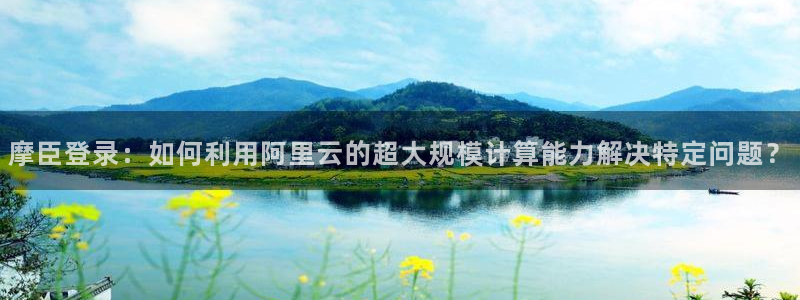 jdb电子体育注册代理：摩臣登录：如何利用阿里云的超大规模计算能力解决特定问题？